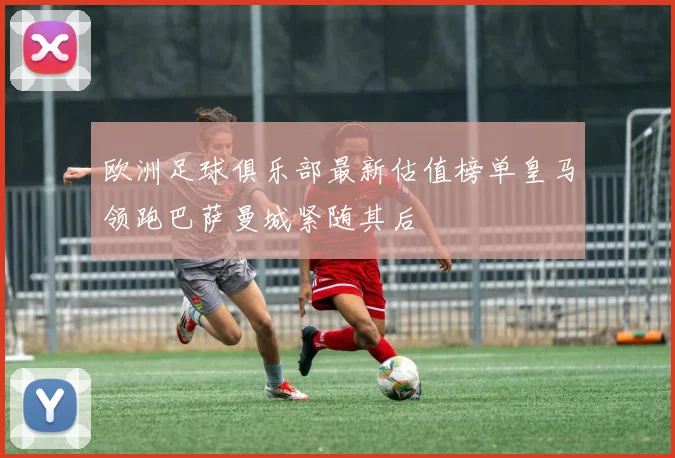 欧洲足球俱乐部最新估值榜单皇马领跑巴萨曼城紧随其后