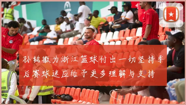 孙铭徽为浙江篮球付出一切坚持季后赛球迷应给予更多理解与支持