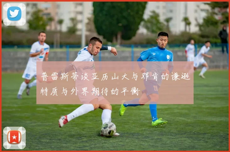 普雷斯蒂谈亚历山大与邓肯的谦逊特质与外界期待的平衡