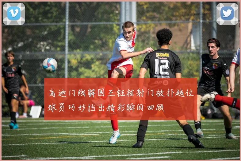 高迪门线解围王钰栋射门被扑越位球员巧妙挡出精彩瞬间回顾