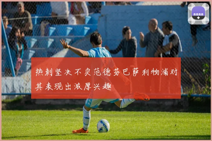 热刺坚决不卖范德芬巴萨利物浦对其表现出浓厚兴趣
