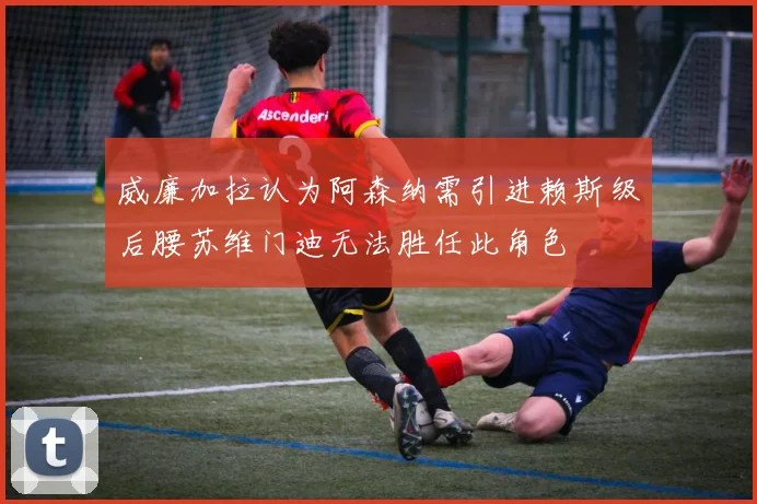威廉加拉认为阿森纳需引进赖斯级后腰苏维门迪无法胜任此角色