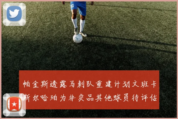 帕金斯透露马刺队重建计划文班卡斯尔哈珀为非卖品其他球员待评估