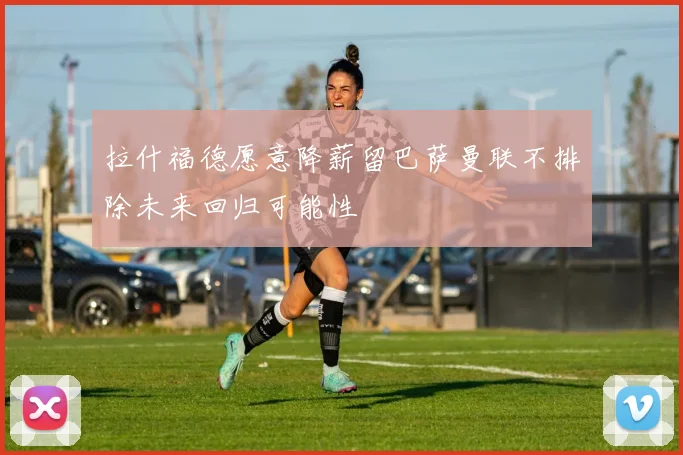 拉什福德愿意降薪留巴萨曼联不排除未来回归可能性