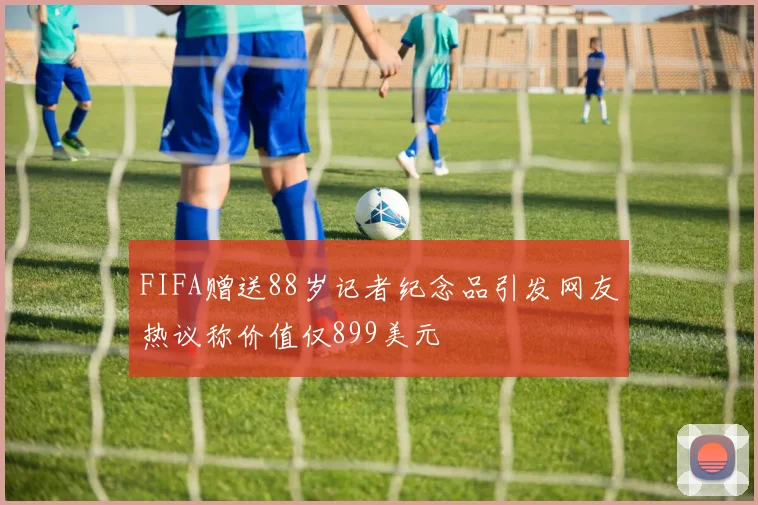 FIFA赠送88岁记者纪念品引发网友热议称价值仅899美元