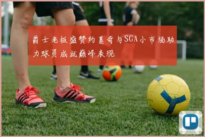 爵士老板盛赞约基奇与SGA小市场助力球员成就巅峰表现
