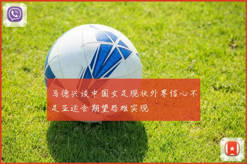 马德兴谈中国女足现状外界信心不足亚运会期望恐难实现