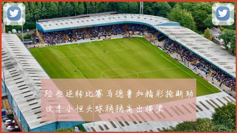 险些逆转比赛马德鲁加精彩抢断助攻李小恒头球稍稍高出横梁