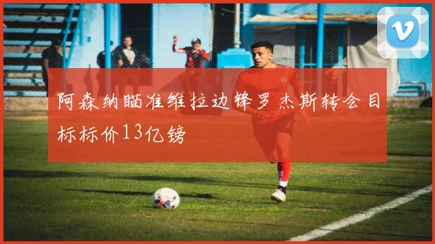 阿森纳瞄准维拉边锋罗杰斯转会目标标价13亿镑