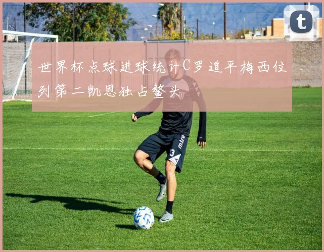 世界杯点球进球统计C罗追平梅西位列第二凯恩独占鳌头