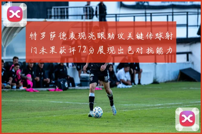 特罗萨德表现亮眼助攻关键传球射门未果获评72分展现出色对抗能力