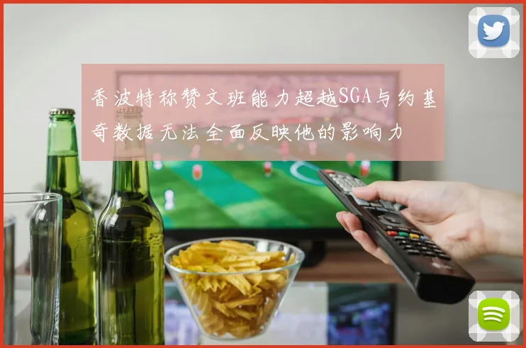 香波特称赞文班能力超越SGA与约基奇数据无法全面反映他的影响力