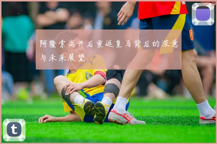 阿隆索离开后重返皇马背后的深意与未来展望
