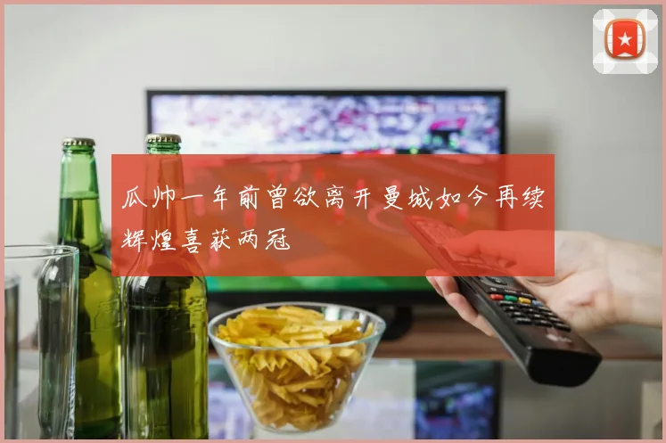 瓜帅一年前曾欲离开曼城如今再续辉煌喜获两冠