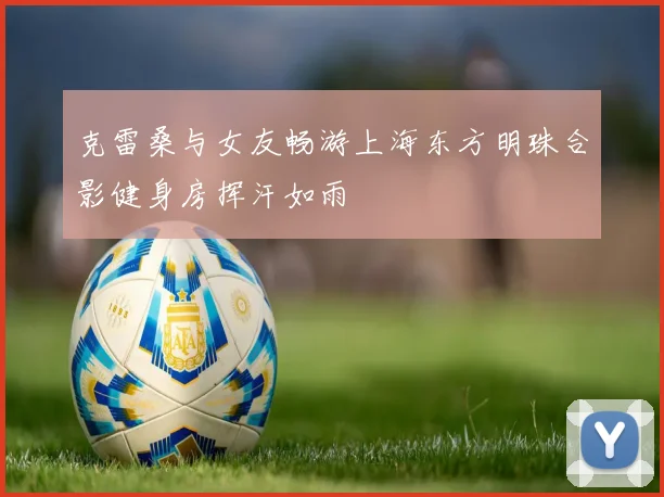 克雷桑与女友畅游上海东方明珠合影健身房挥汗如雨