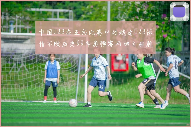 中国U23在正式比赛中对越南U23保持不败历史99年奥预赛两回合狂胜7-0
