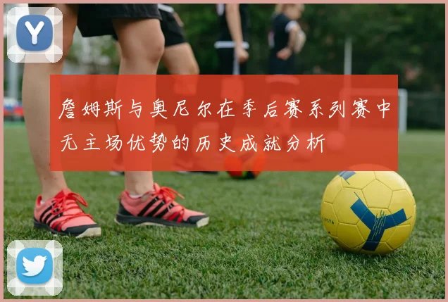 詹姆斯与奥尼尔在季后赛系列赛中无主场优势的历史成就分析